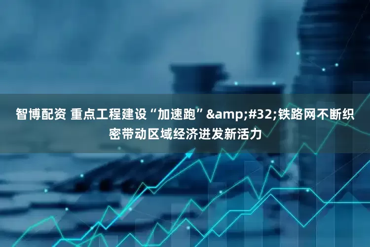智博配资 重点工程建设“加速跑” 铁路网不断织密带动区域经济迸发新活力