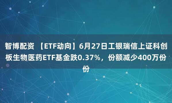 智博配资 【ETF动向】6月27日工银瑞信上证科创板生物医药ETF基金跌0.37%，份额减少400万份