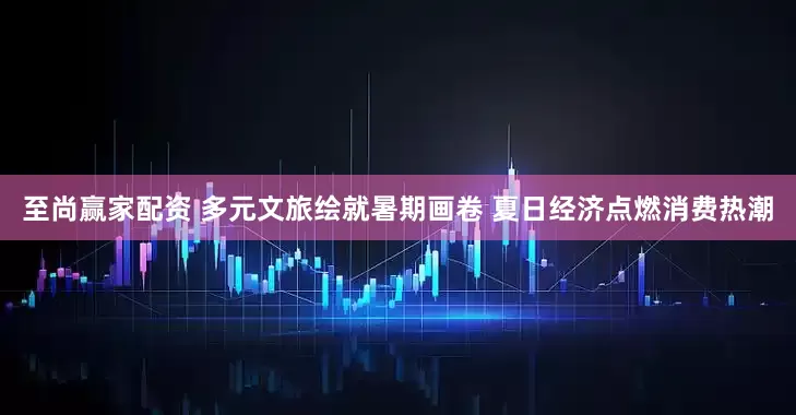 至尚赢家配资 多元文旅绘就暑期画卷 夏日经济点燃消费热潮