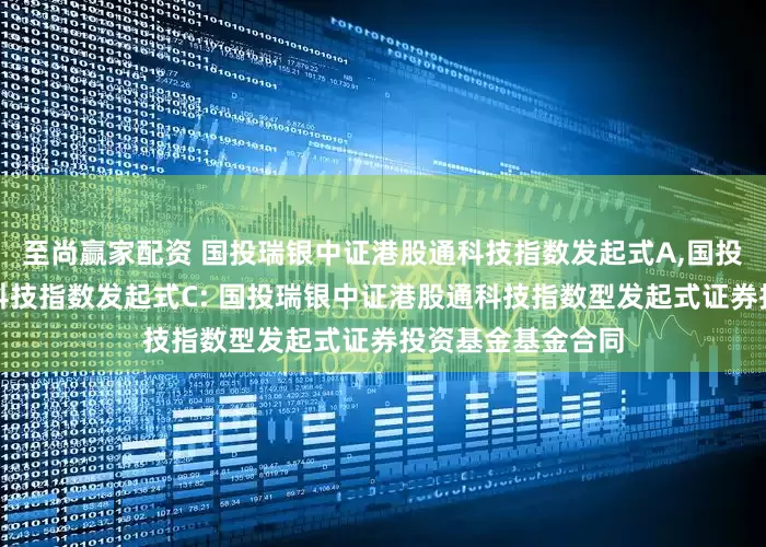 至尚赢家配资 国投瑞银中证港股通科技指数发起式A,国投瑞银中证港股通科技指数发起式C: 国投瑞银中证港股通科技指数型发起式证券投资基金基金合同