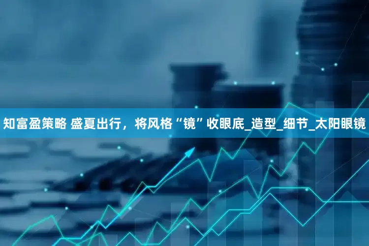 知富盈策略 盛夏出行，将风格“镜”收眼底_造型_细节_太阳眼镜
