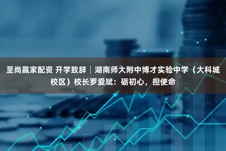 至尚赢家配资 开学致辞│湖南师大附中博才实验中学（大科城校区）校长罗爱斌：砺初心，担使命